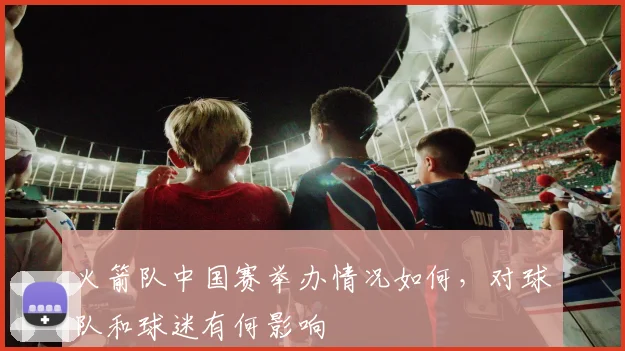 火箭队中国赛举办情况如何，对球队和球迷有何影响