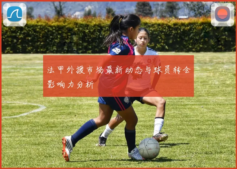 法甲外援市场最新动态与球员转会影响力分析